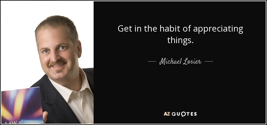 Get in the habit of appreciating things. - Michael Losier