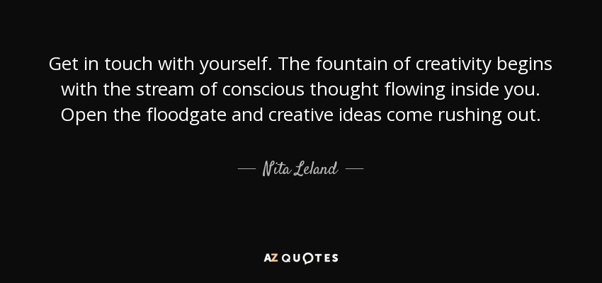 Get in touch with yourself. The fountain of creativity begins with the stream of conscious thought flowing inside you. Open the floodgate and creative ideas come rushing out. - Nita Leland