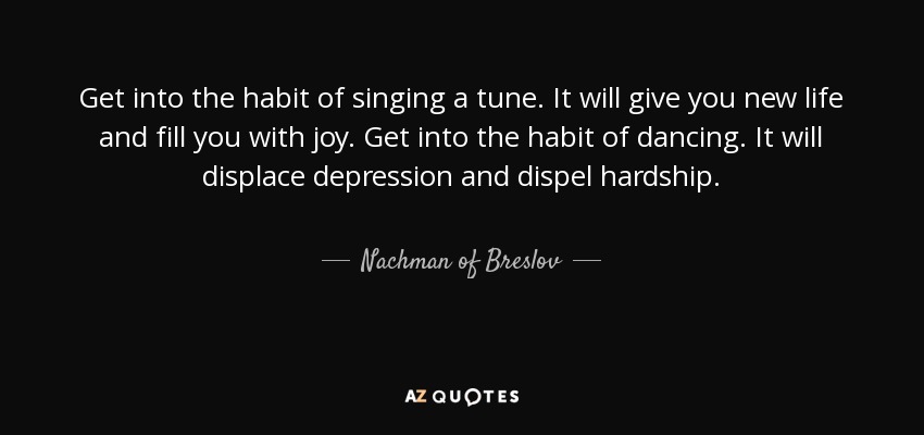 Get into the habit of singing a tune. It will give you new life and fill you with joy. Get into the habit of dancing. It will displace depression and dispel hardship. - Nachman of Breslov