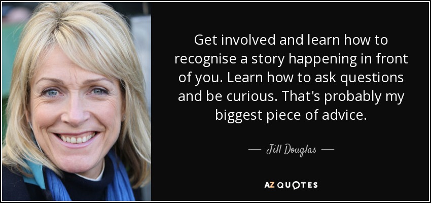 Get involved and learn how to recognise a story happening in front of you. Learn how to ask questions and be curious. That's probably my biggest piece of advice. - Jill Douglas