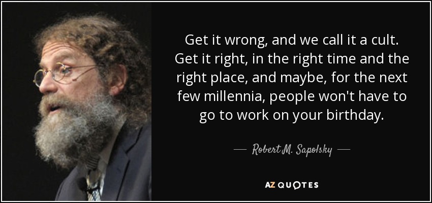 Get it wrong, and we call it a cult. Get it right, in the right time and the right place, and maybe, for the next few millennia, people won't have to go to work on your birthday. - Robert M. Sapolsky
