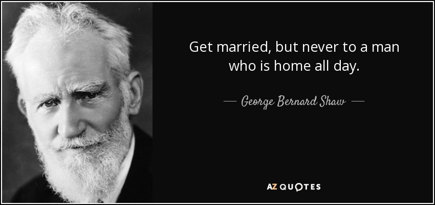 Get married, but never to a man who is home all day. - George Bernard Shaw