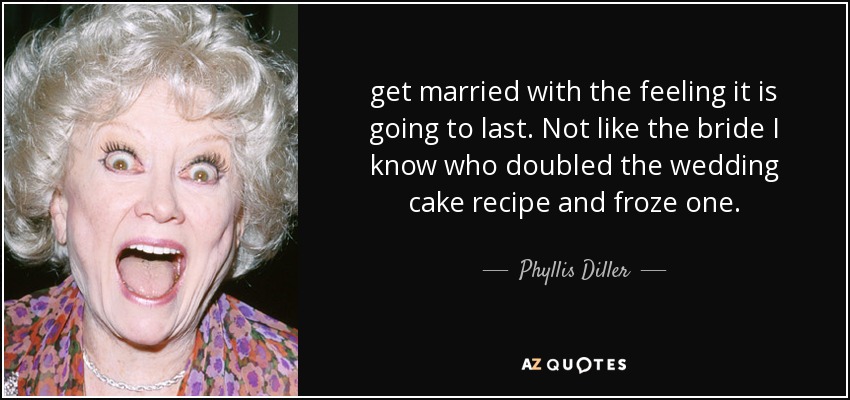 get married with the feeling it is going to last. Not like the bride I know who doubled the wedding cake recipe and froze one. - Phyllis Diller