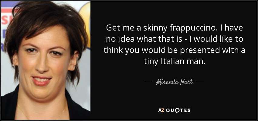 Get me a skinny frappuccino. I have no idea what that is - I would like to think you would be presented with a tiny Italian man. - Miranda Hart