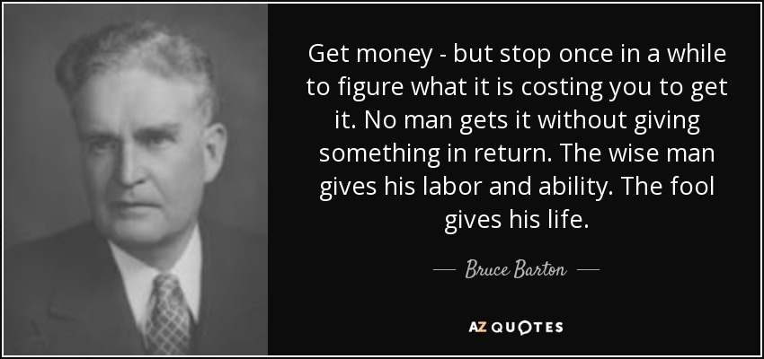 Get money - but stop once in a while to figure what it is costing you to get it. No man gets it without giving something in return. The wise man gives his labor and ability. The fool gives his life. - Bruce Barton