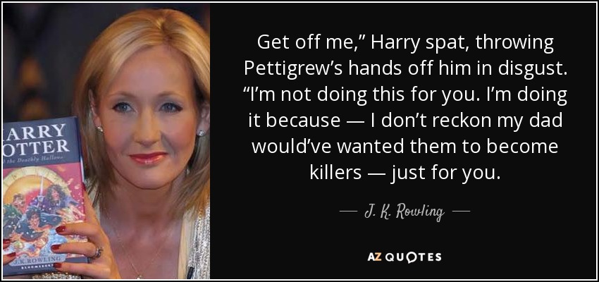 Get off me,” Harry spat, throwing Pettigrew’s hands off him in disgust. “I’m not doing this for you. I’m doing it because — I don’t reckon my dad would’ve wanted them to become killers — just for you. - J. K. Rowling