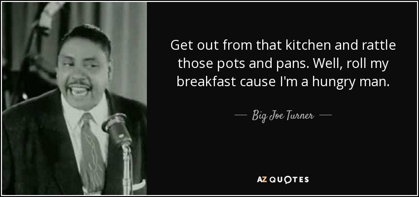 Get out from that kitchen and rattle those pots and pans. Well, roll my breakfast cause I'm a hungry man. - Big Joe Turner