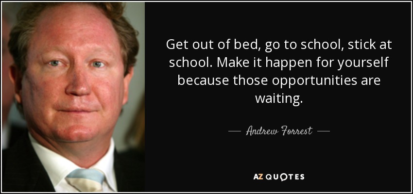 Get out of bed, go to school, stick at school. Make it happen for yourself because those opportunities are waiting. - Andrew Forrest