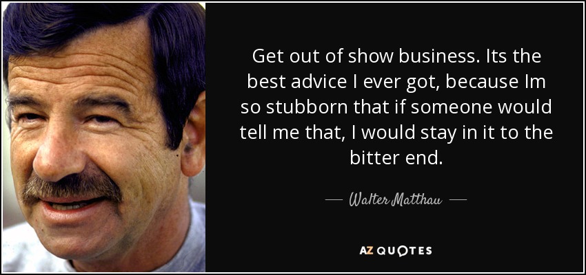 Get out of show business. Its the best advice I ever got, because Im so stubborn that if someone would tell me that, I would stay in it to the bitter end. - Walter Matthau