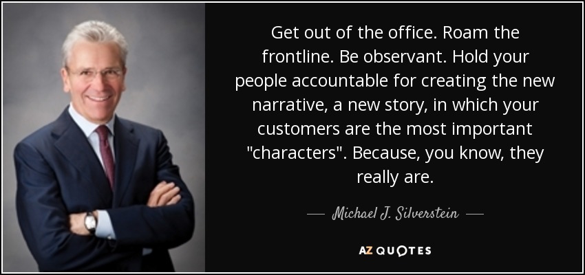 Get out of the office. Roam the frontline. Be observant. Hold your people accountable for creating the new narrative, a new story, in which your customers are the most important 