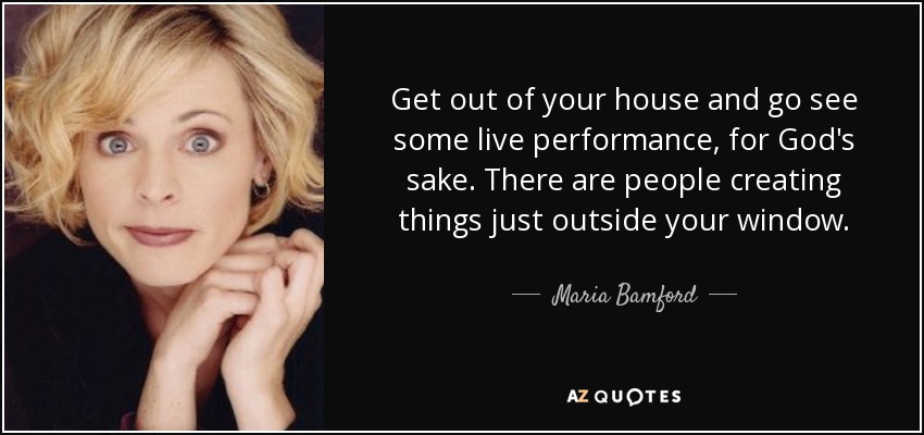 Get out of your house and go see some live performance, for God's sake. There are people creating things just outside your window. - Maria Bamford