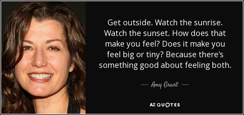Get outside. Watch the sunrise. Watch the sunset. How does that make you feel? Does it make you feel big or tiny? Because there's something good about feeling both. - Amy Grant