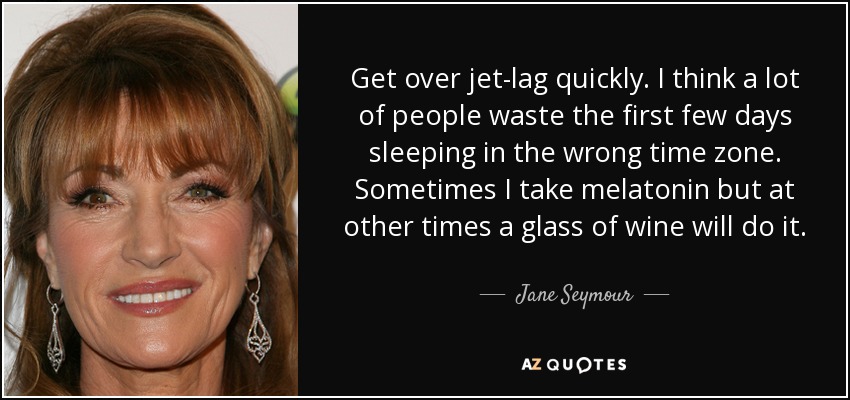 Get over jet-lag quickly. I think a lot of people waste the first few days sleeping in the wrong time zone. Sometimes I take melatonin but at other times a glass of wine will do it. - Jane Seymour