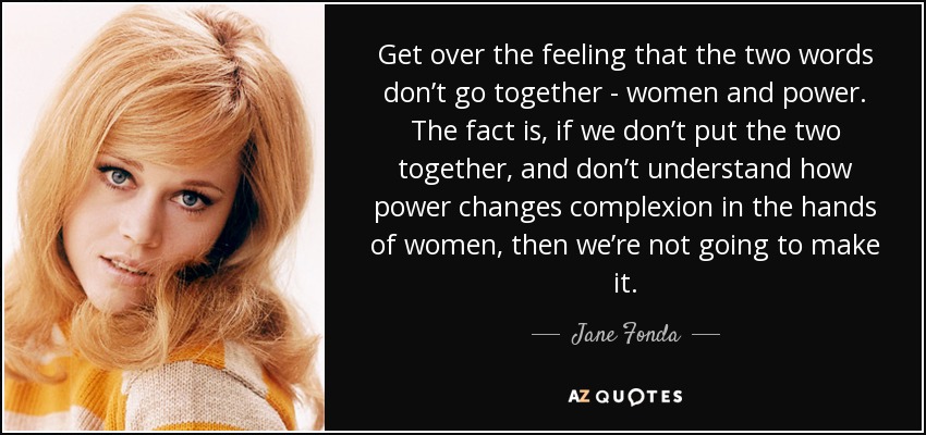 Get over the feeling that the two words don’t go together - women and power. The fact is, if we don’t put the two together, and don’t understand how power changes complexion in the hands of women, then we’re not going to make it. - Jane Fonda