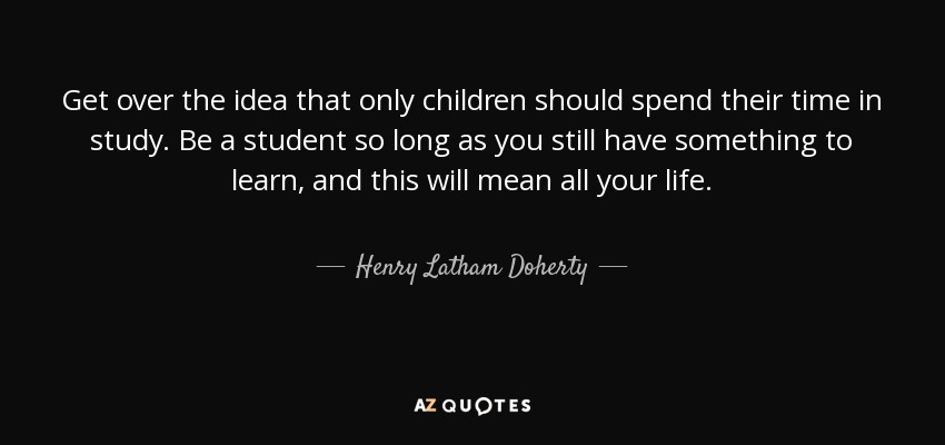 Get over the idea that only children should spend their time in study. Be a student so long as you still have something to learn, and this will mean all your life. - Henry Latham Doherty