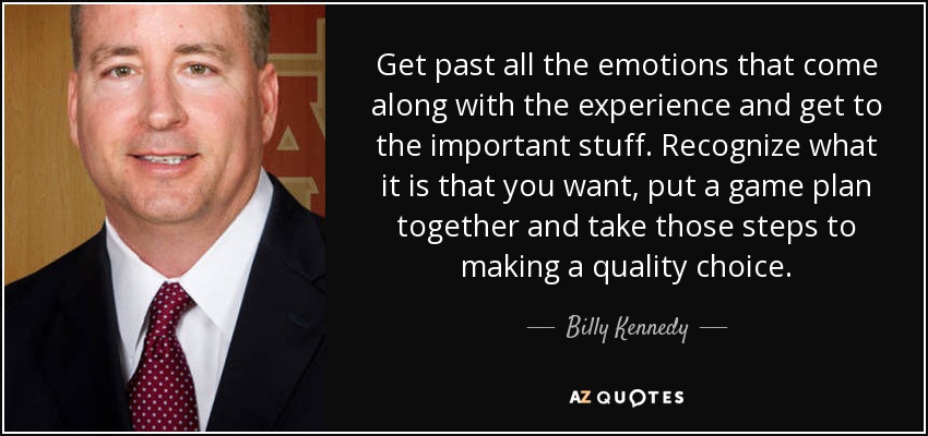 Get past all the emotions that come along with the experience and get to the important stuff. Recognize what it is that you want, put a game plan together and take those steps to making a quality choice. - Billy Kennedy