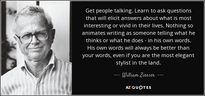 Get people talking. Learn to ask questions that will elicit answers about what is most interesting or vivid in their lives. Nothing so animates writing as someone telling what he thinks or what he does - in his own words. His own words will always be better than your words, even if you are the most elegant stylist in the land. - William Zinsser