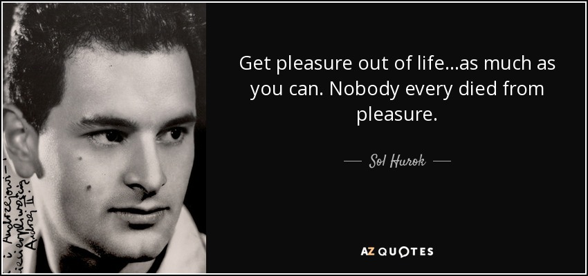 Get pleasure out of life...as much as you can. Nobody every died from pleasure. - Sol Hurok