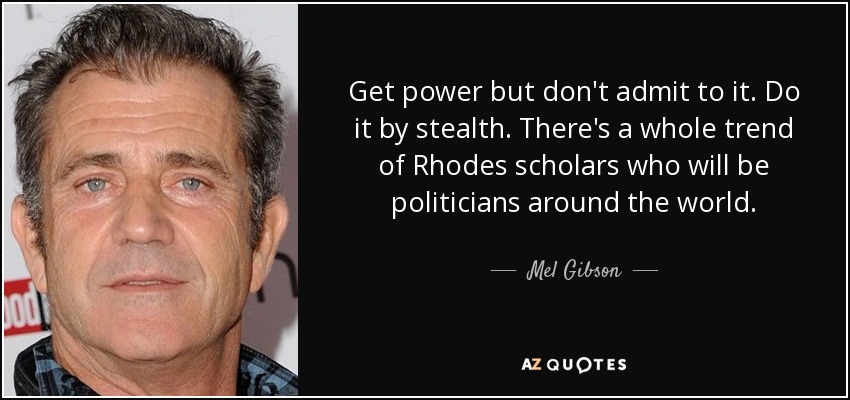 Get power but don't admit to it. Do it by stealth. There's a whole trend of Rhodes scholars who will be politicians around the world. - Mel Gibson