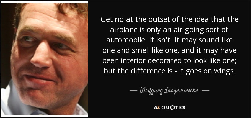 Get rid at the outset of the idea that the airplane is only an air-going sort of automobile. It isn't. It may sound like one and smell like one, and it may have been interior decorated to look like one; but the difference is - it goes on wings. - Wolfgang Langewiesche