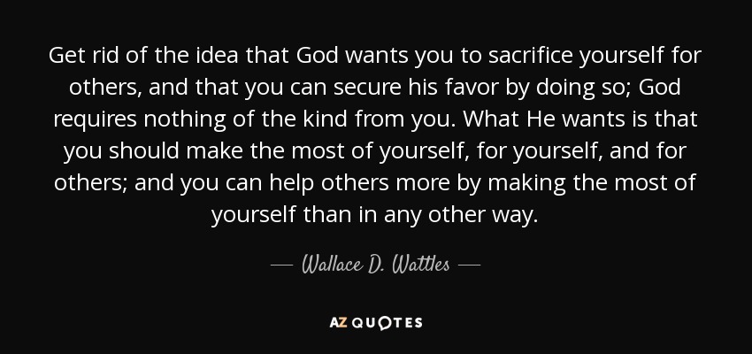 Get rid of the idea that God wants you to sacrifice yourself for others, and that you can secure his favor by doing so; God requires nothing of the kind from you. What He wants is that you should make the most of yourself, for yourself, and for others; and you can help others more by making the most of yourself than in any other way. - Wallace D. Wattles