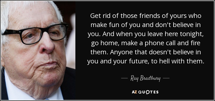 Get rid of those friends of yours who make fun of you and don't believe in you. And when you leave here tonight, go home, make a phone call and fire them. Anyone that doesn't believe in you and your future, to hell with them. - Ray Bradbury