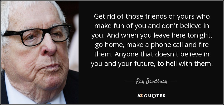 Get rid of those friends of yours who make fun of you and don't believe in you. And when you leave here tonight, go home, make a phone call and fire them. Anyone that doesn't believe in you and your future, to hell with them. - Ray Bradbury