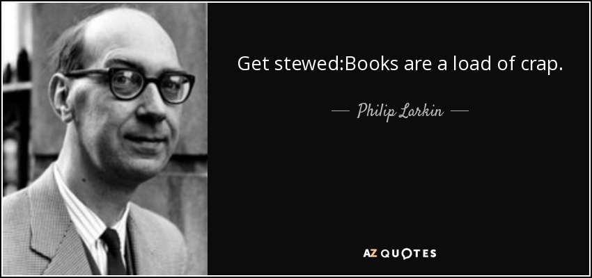 Get stewed:Books are a load of crap. - Philip Larkin