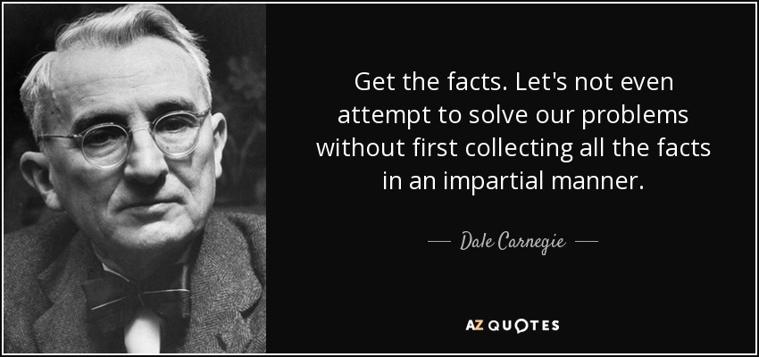 Get the facts. Let's not even attempt to solve our problems without first collecting all the facts in an impartial manner. - Dale Carnegie