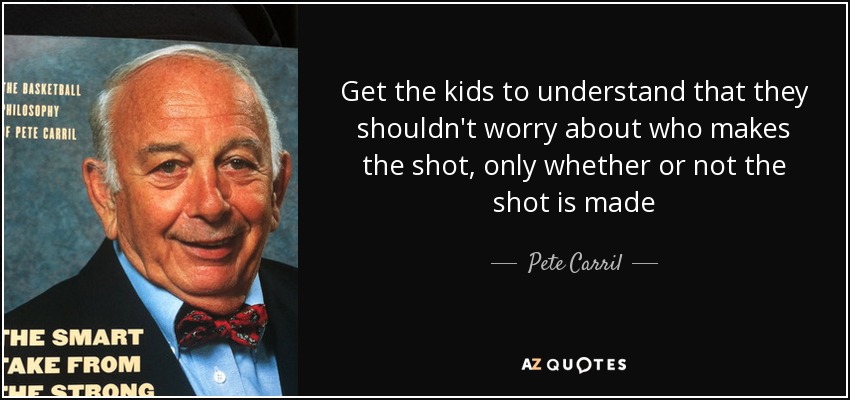 Get the kids to understand that they shouldn't worry about who makes the shot, only whether or not the shot is made - Pete Carril