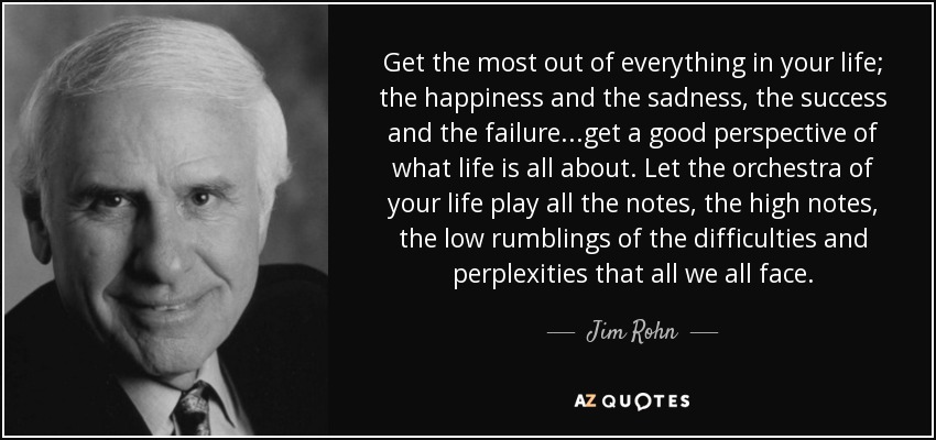 Get the most out of everything in your life; the happiness and the sadness, the success and the failure...get a good perspective of what life is all about. Let the orchestra of your life play all the notes, the high notes, the low rumblings of the difficulties and perplexities that all we all face. - Jim Rohn