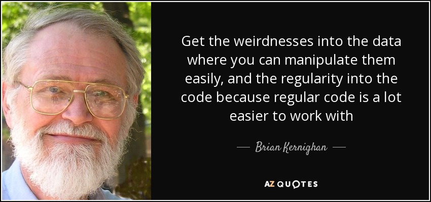 Get the weirdnesses into the data where you can manipulate them easily, and the regularity into the code because regular code is a lot easier to work with - Brian Kernighan