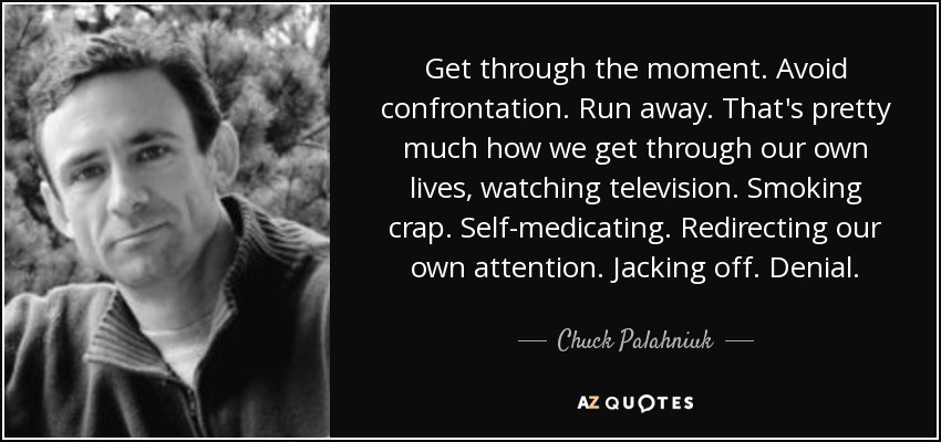 Get through the moment. Avoid confrontation. Run away. That's pretty much how we get through our own lives, watching television. Smoking crap. Self-medicating. Redirecting our own attention. Jacking off. Denial. - Chuck Palahniuk