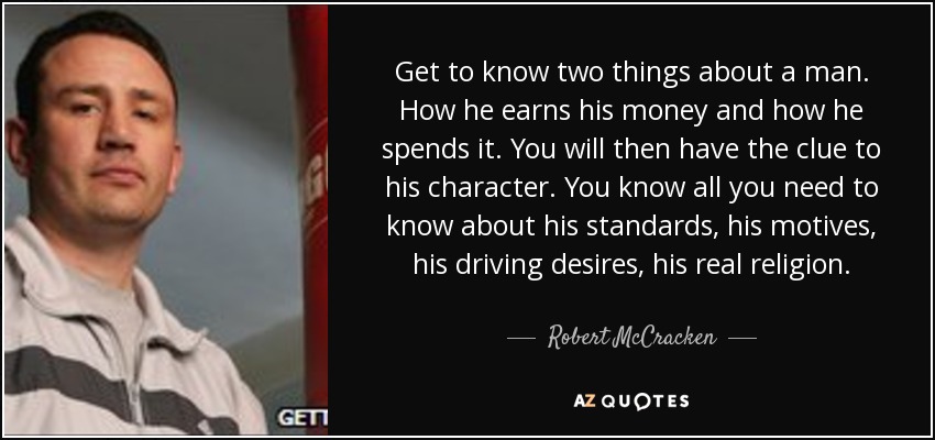 Get to know two things about a man. How he earns his money and how he spends it. You will then have the clue to his character. You know all you need to know about his standards, his motives, his driving desires, his real religion. - Robert McCracken
