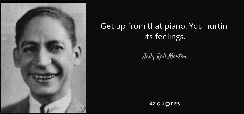 Get up from that piano. You hurtin' its feelings. - Jelly Roll Morton