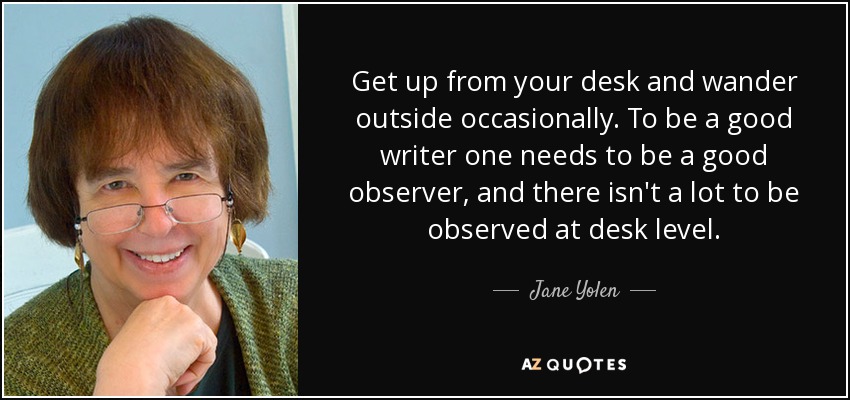 Get up from your desk and wander outside occasionally. To be a good writer one needs to be a good observer, and there isn't a lot to be observed at desk level. - Jane Yolen