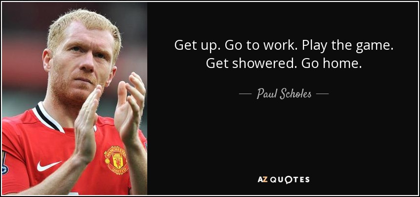 Get up. Go to work. Play the game. Get showered. Go home. - Paul Scholes
