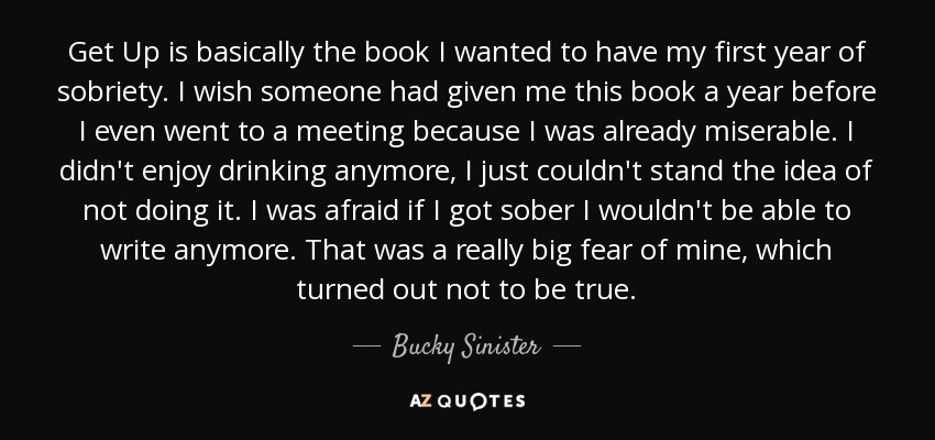 Get Up is basically the book I wanted to have my first year of sobriety. I wish someone had given me this book a year before I even went to a meeting because I was already miserable. I didn't enjoy drinking anymore, I just couldn't stand the idea of not doing it. I was afraid if I got sober I wouldn't be able to write anymore. That was a really big fear of mine, which turned out not to be true. - Bucky Sinister