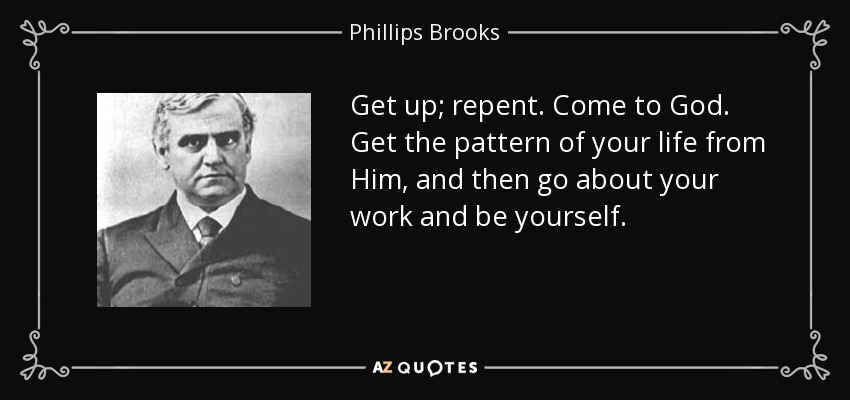 Get up; repent. Come to God. Get the pattern of your life from Him, and then go about your work and be yourself. - Phillips Brooks