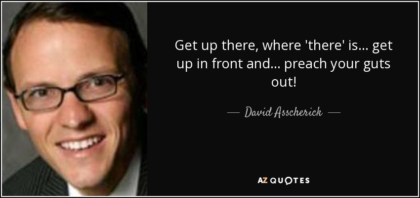 Get up there, where 'there' is . . . get up in front and . . . preach your guts out! - David Asscherick