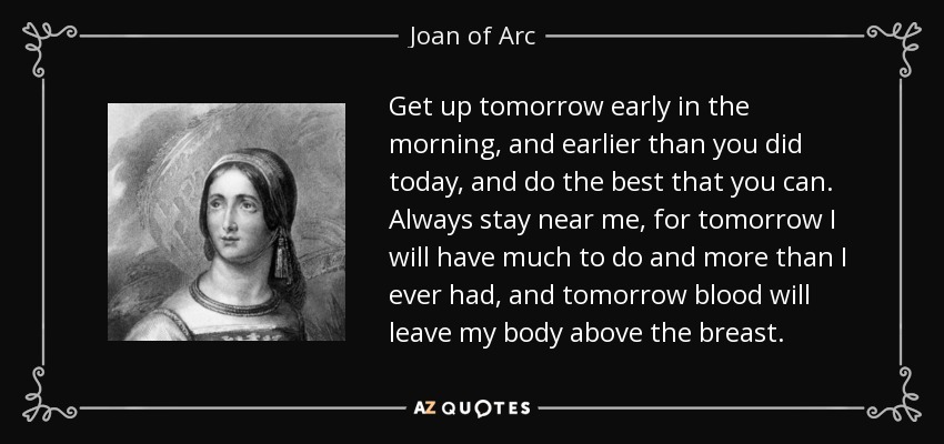 Get up tomorrow early in the morning, and earlier than you did today, and do the best that you can. Always stay near me, for tomorrow I will have much to do and more than I ever had, and tomorrow blood will leave my body above the breast. - Joan of Arc