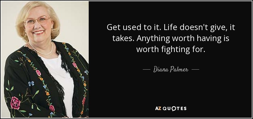 Get used to it. Life doesn't give, it takes. Anything worth having is worth fighting for. - Diana Palmer