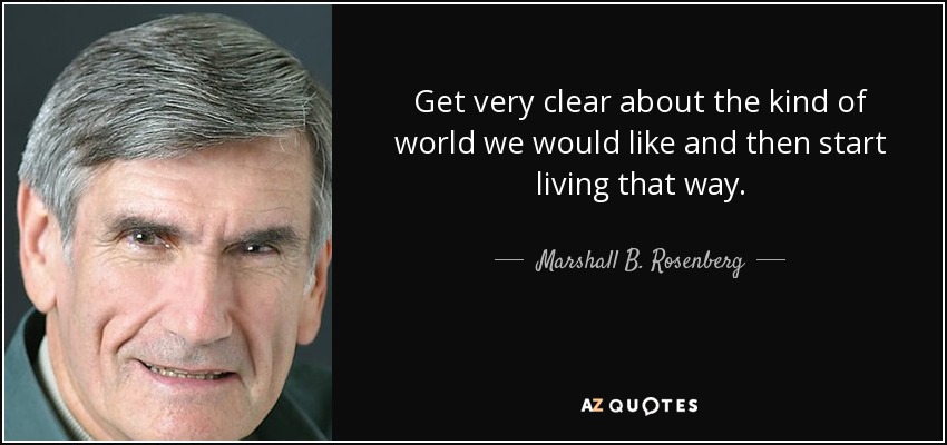 Get very clear about the kind of world we would like and then start living that way. - Marshall B. Rosenberg
