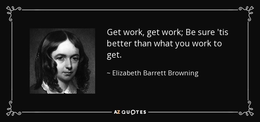 Get work, get work; Be sure 'tis better than what you work to get. - Elizabeth Barrett Browning