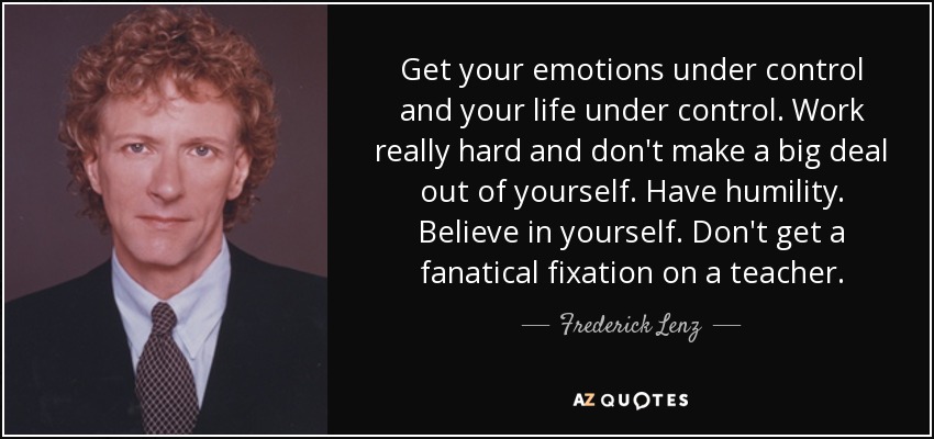 Get your emotions under control and your life under control. Work really hard and don't make a big deal out of yourself. Have humility. Believe in yourself. Don't get a fanatical fixation on a teacher. - Frederick Lenz