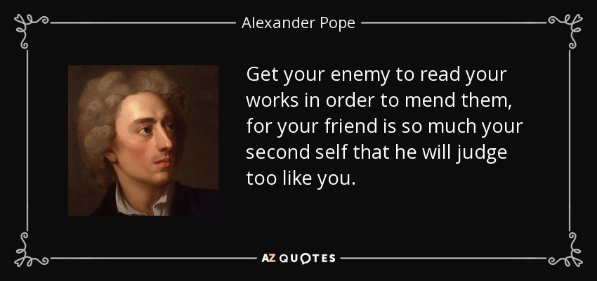 Get your enemy to read your works in order to mend them, for your friend is so much your second self that he will judge too like you. - Alexander Pope