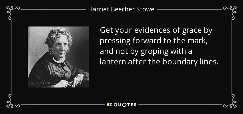Get your evidences of grace by pressing forward to the mark, and not by groping with a lantern after the boundary lines. - Harriet Beecher Stowe