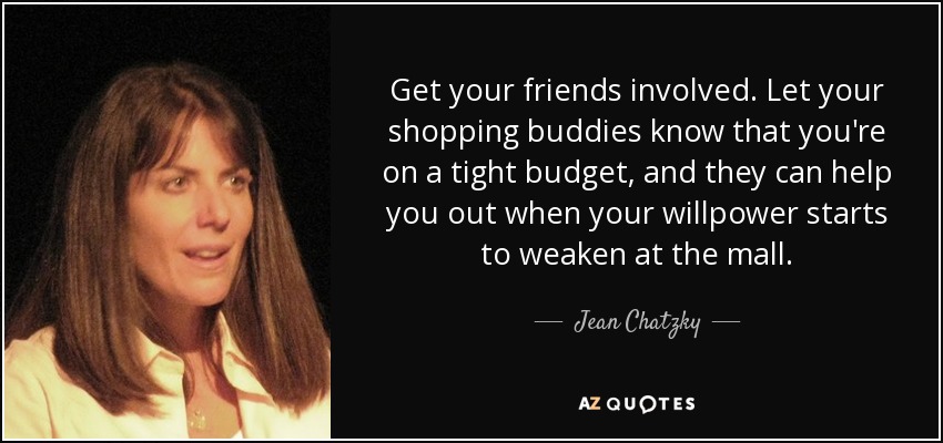 Get your friends involved. Let your shopping buddies know that you're on a tight budget, and they can help you out when your willpower starts to weaken at the mall. - Jean Chatzky