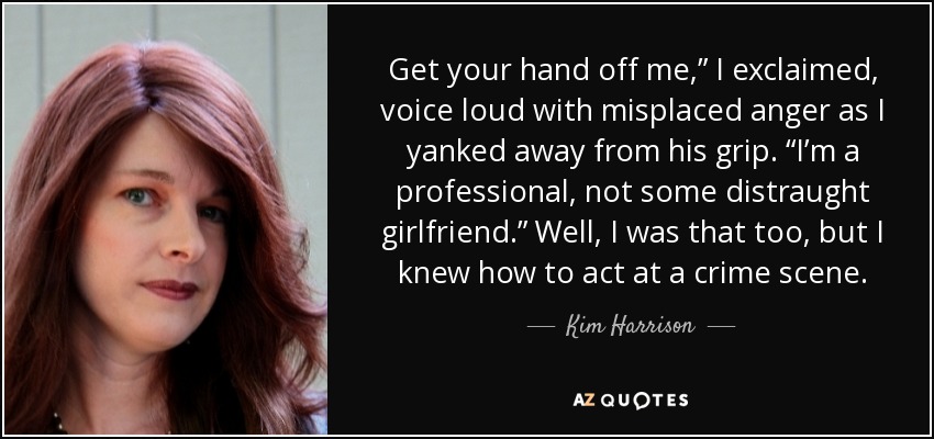 Get your hand off me,” I exclaimed, voice loud with misplaced anger as I yanked away from his grip. “I’m a professional, not some distraught girlfriend.” Well, I was that too, but I knew how to act at a crime scene. - Kim Harrison