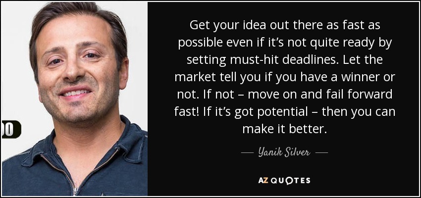 Get your idea out there as fast as possible even if it’s not quite ready by setting must-hit deadlines. Let the market tell you if you have a winner or not. If not – move on and fail forward fast! If it’s got potential – then you can make it better. - Yanik Silver